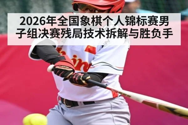 2026年全国象棋个人锦标赛男子组决赛残局技术拆解与胜负手