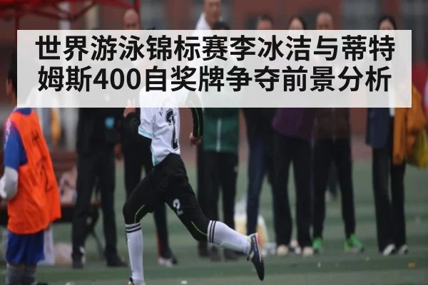 世界游泳锦标赛李冰洁与蒂特姆斯400自奖牌争夺前景分析